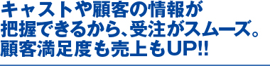 キャストや顧客の情報が把握できるから、受注がスムーズ。顧客満足度も売り上もＵＰ！！